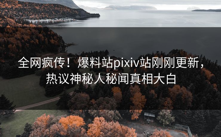 全网疯传！爆料站pixiv站刚刚更新，热议神秘人秘闻真相大白