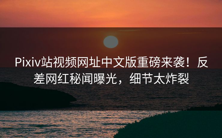 Pixiv站视频网址中文版重磅来袭！反差网红秘闻曝光，细节太炸裂