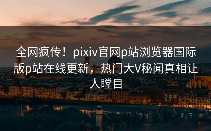 全网疯传！pixiv官网p站浏览器国际版p站在线更新，热门大V秘闻真相让人瞠目