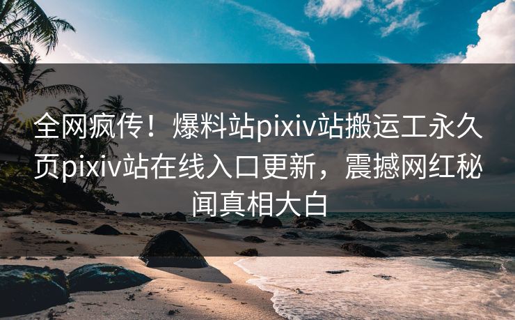 全网疯传！爆料站pixiv站搬运工永久页pixiv站在线入口更新，震撼网红秘闻真相大白