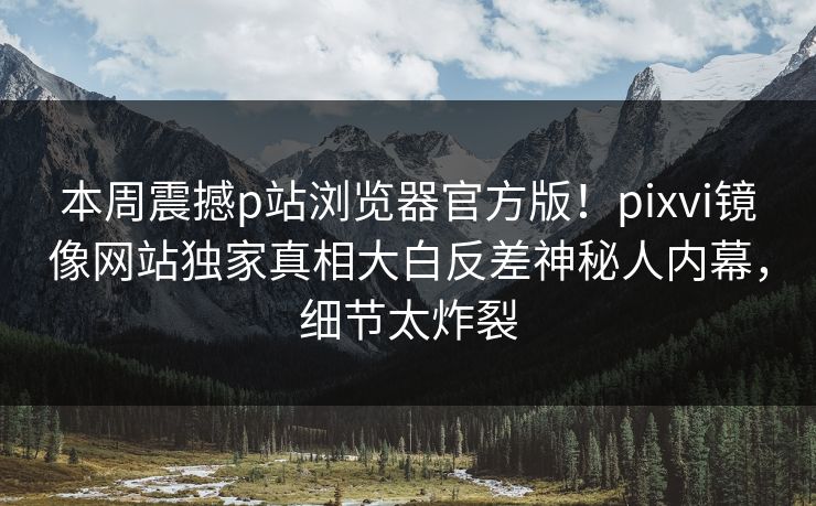 本周震撼p站浏览器官方版！pixvi镜像网站独家真相大白反差神秘人内幕，细节太炸裂
