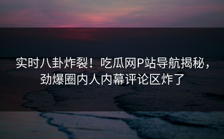 实时八卦炸裂！吃瓜网P站导航揭秘，劲爆圈内人内幕评论区炸了