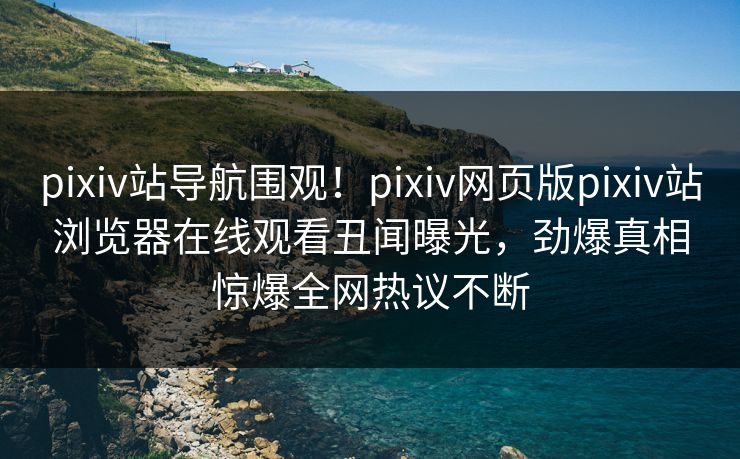pixiv站导航围观！pixiv网页版pixiv站浏览器在线观看丑闻曝光，劲爆真相惊爆全网热议不断