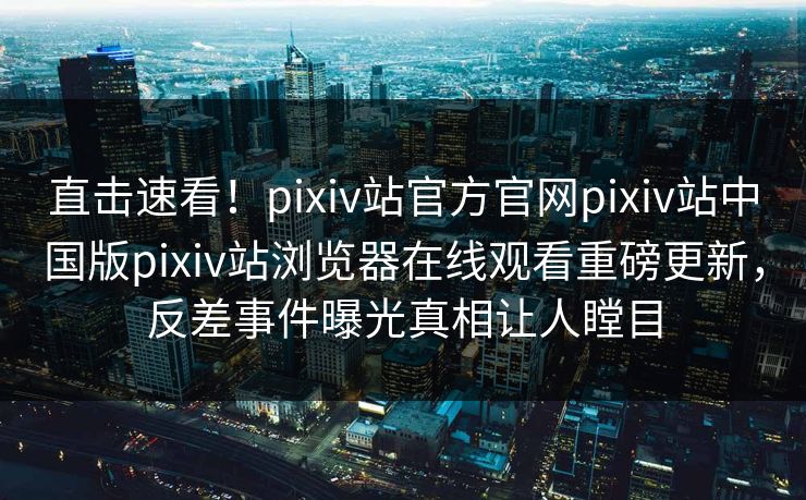 直击速看！pixiv站官方官网pixiv站中国版pixiv站浏览器在线观看重磅更新，反差事件曝光真相让人瞠目
