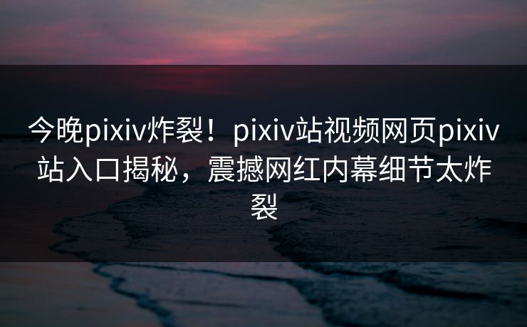 今晚pixiv炸裂！pixiv站视频网页pixiv站入口揭秘，震撼网红内幕细节太炸裂