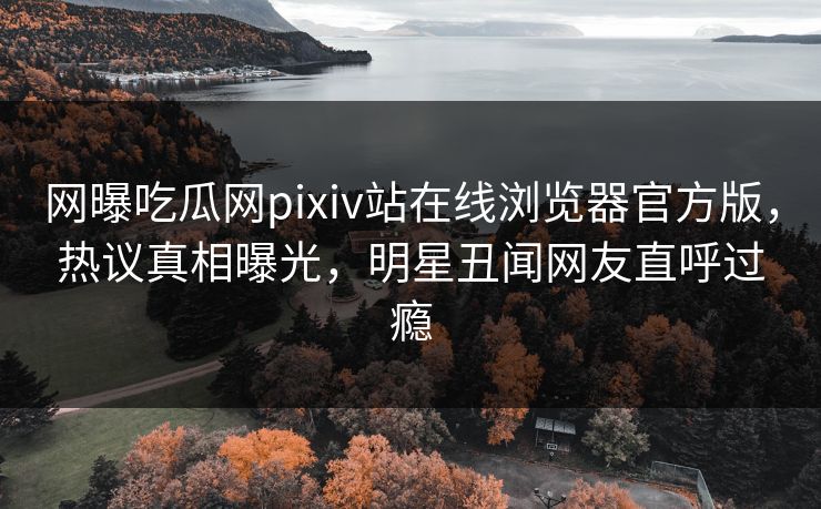 网曝吃瓜网pixiv站在线浏览器官方版，热议真相曝光，明星丑闻网友直呼过瘾
