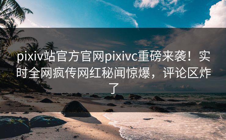 pixiv站官方官网pixivc重磅来袭！实时全网疯传网红秘闻惊爆，评论区炸了
