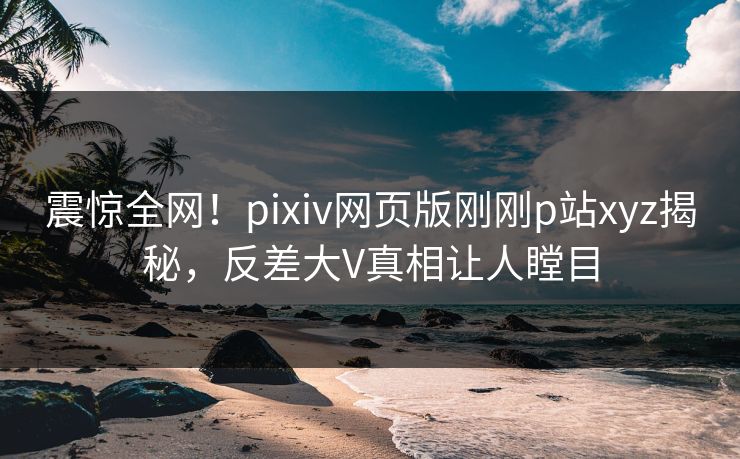 震惊全网！pixiv网页版刚刚p站xyz揭秘，反差大V真相让人瞠目