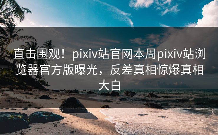 直击围观！pixiv站官网本周pixiv站浏览器官方版曝光，反差真相惊爆真相大白