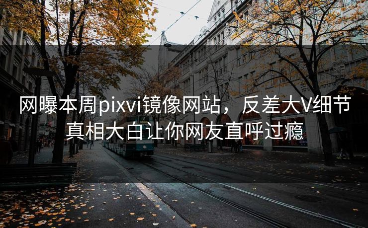 网曝本周pixvi镜像网站，反差大V细节真相大白让你网友直呼过瘾