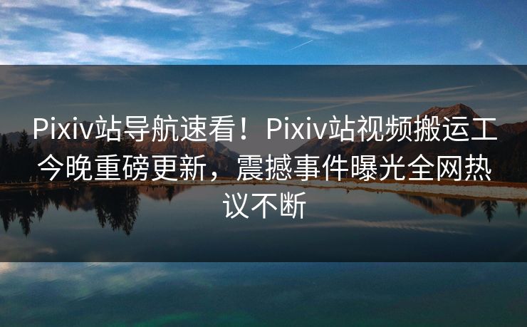Pixiv站导航速看！Pixiv站视频搬运工今晚重磅更新，震撼事件曝光全网热议不断