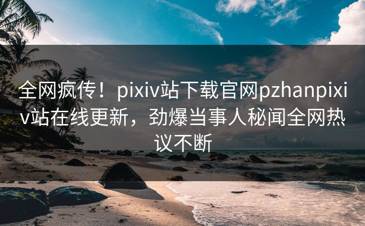 全网疯传！pixiv站下载官网pzhanpixiv站在线更新，劲爆当事人秘闻全网热议不断