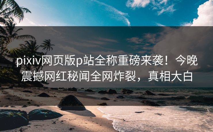 pixiv网页版p站全称重磅来袭！今晚震撼网红秘闻全网炸裂，真相大白