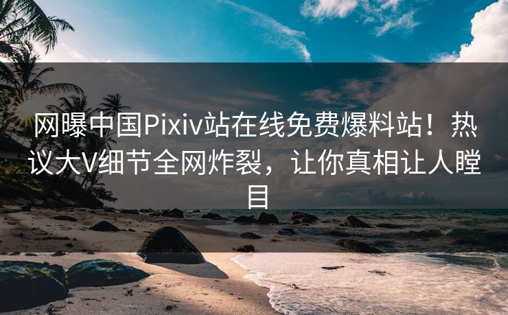 网曝中国Pixiv站在线免费爆料站！热议大V细节全网炸裂，让你真相让人瞠目