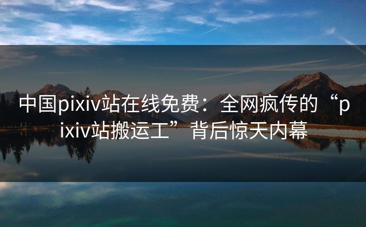 中国pixiv站在线免费：全网疯传的“pixiv站搬运工”背后惊天内幕