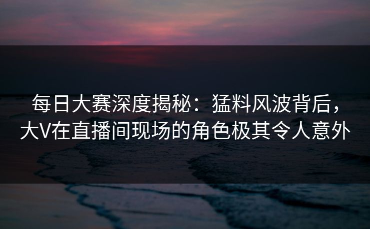 每日大赛深度揭秘：猛料风波背后，大V在直播间现场的角色极其令人意外