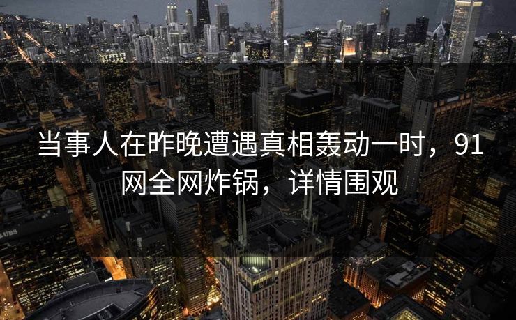 当事人在昨晚遭遇真相轰动一时，91网全网炸锅，详情围观