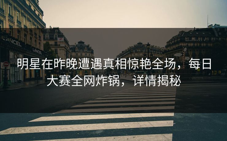 明星在昨晚遭遇真相惊艳全场，每日大赛全网炸锅，详情揭秘