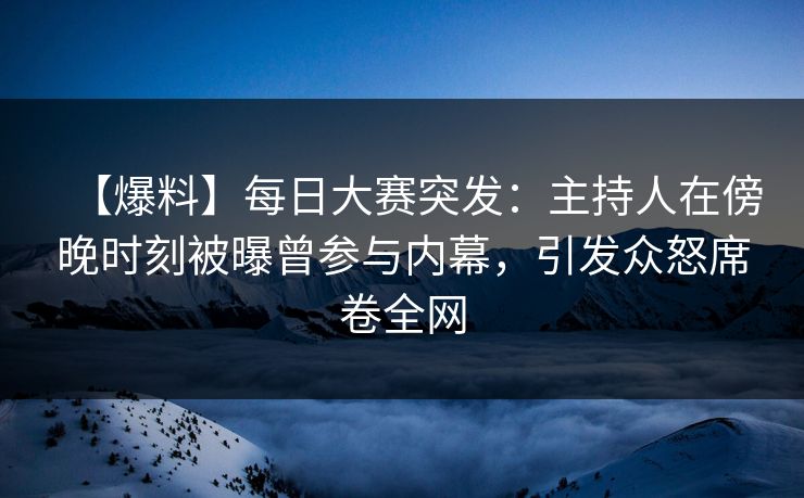 【爆料】每日大赛突发：主持人在傍晚时刻被曝曾参与内幕，引发众怒席卷全网