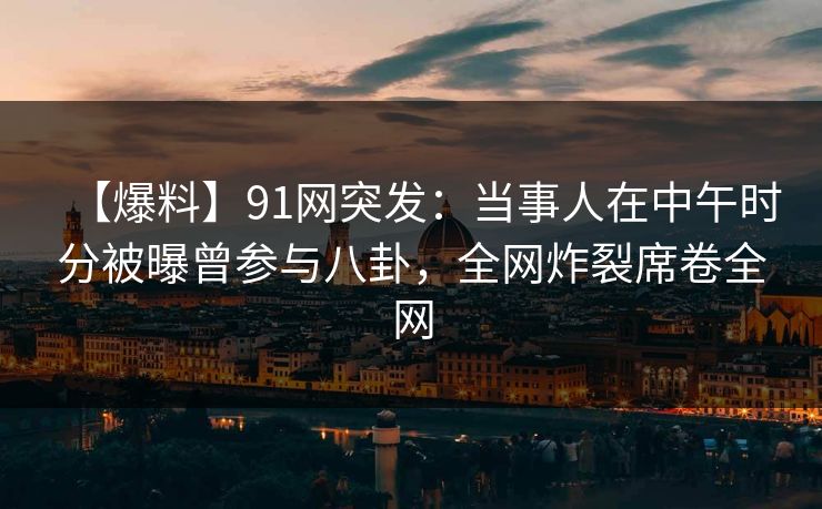 【爆料】91网突发：当事人在中午时分被曝曾参与八卦，全网炸裂席卷全网
