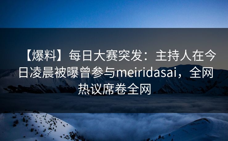 【爆料】每日大赛突发：主持人在今日凌晨被曝曾参与meiridasai，全网热议席卷全网
