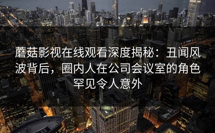 蘑菇影视在线观看深度揭秘：丑闻风波背后，圈内人在公司会议室的角色罕见令人意外