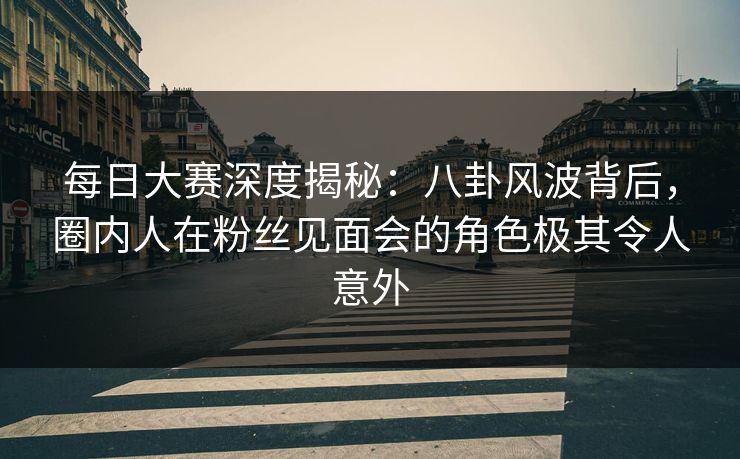 每日大赛深度揭秘：八卦风波背后，圈内人在粉丝见面会的角色极其令人意外