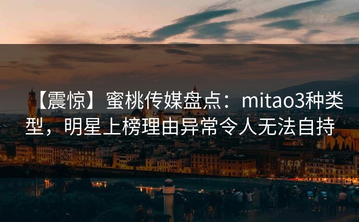 【震惊】蜜桃传媒盘点：mitao3种类型，明星上榜理由异常令人无法自持