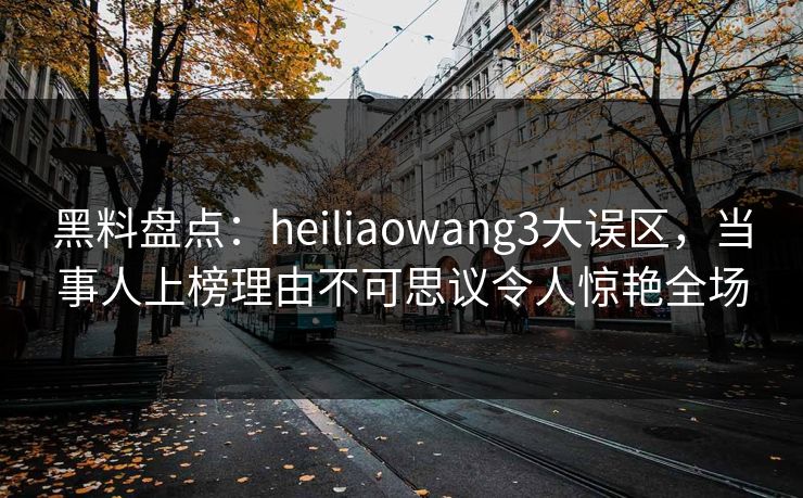 黑料盘点：heiliaowang3大误区，当事人上榜理由不可思议令人惊艳全场
