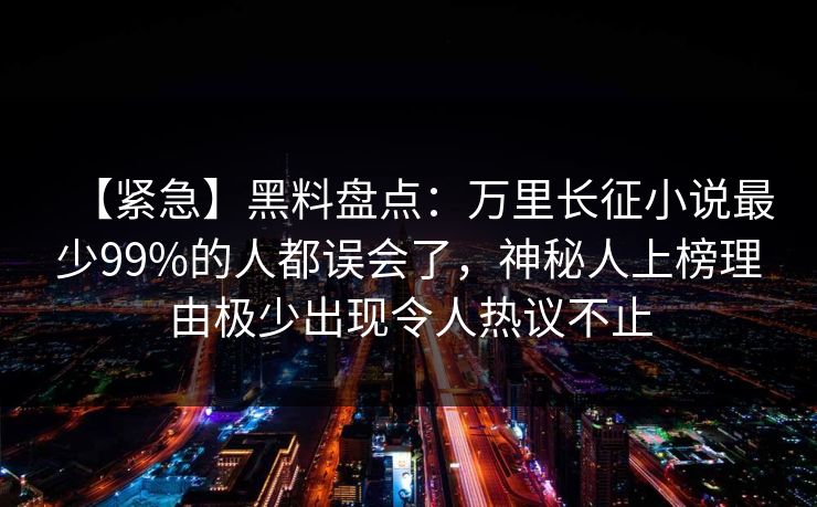 【紧急】黑料盘点：万里长征小说最少99%的人都误会了，神秘人上榜理由极少出现令人热议不止