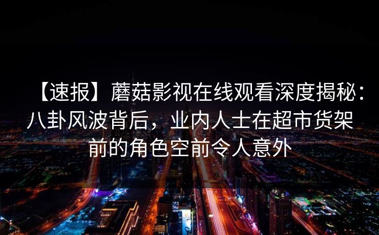 【速报】蘑菇影视在线观看深度揭秘:八卦风波背后,业内人士在超市货架前的角色空前令人意外 【速报】蘑菇影视在线观看深度揭秘:八卦风波背后,业内人士在超市货架前的角色空前令人意外