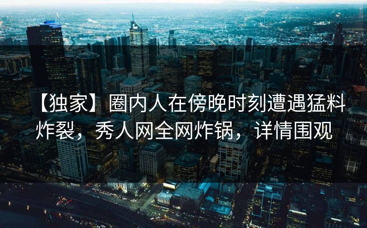 【独家】圈内人在傍晚时刻遭遇猛料 炸裂,秀人网全网炸锅,详情围观 【独家】圈内人在傍晚时刻遭遇猛料 炸裂,秀人网全网炸锅,详情围观