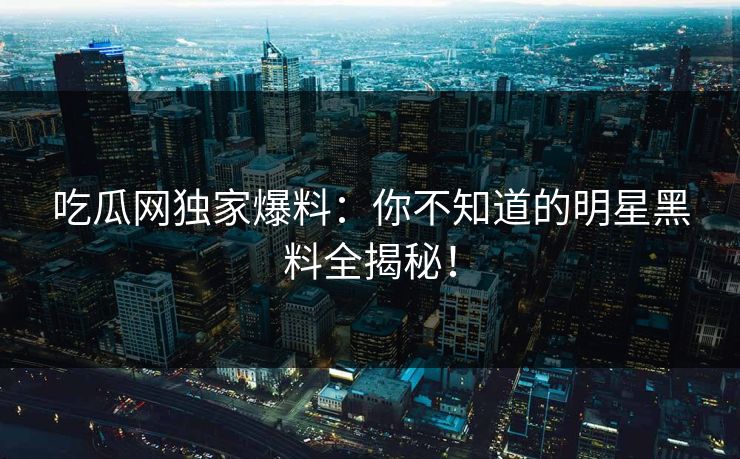 吃瓜网独家爆料：你不知道的明星黑料全揭秘！