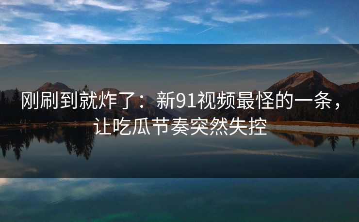 刚刷到就炸了：新91视频最怪的一条，让吃瓜节奏突然失控