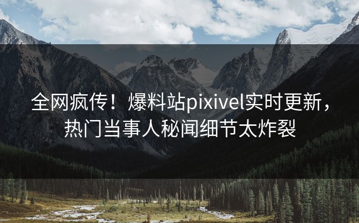 全网疯传！爆料站pixivel实时更新，热门当事人秘闻细节太炸裂