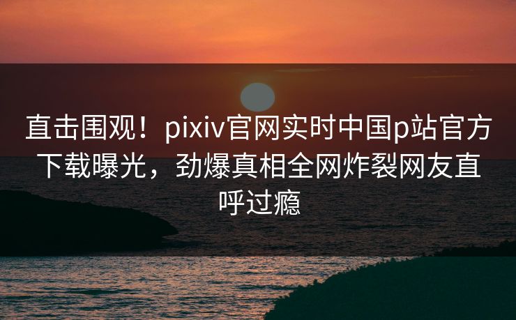 直击围观！pixiv官网实时中国p站官方下载曝光，劲爆真相全网炸裂网友直呼过瘾