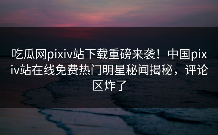 吃瓜网pixiv站下载重磅来袭！中国pixiv站在线免费热门明星秘闻揭秘，评论区炸了