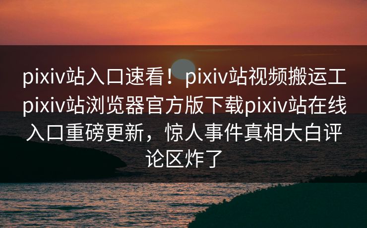 pixiv站入口速看！pixiv站视频搬运工pixiv站浏览器官方版下载pixiv站在线入口重磅更新，惊人事件真相大白评论区炸了
