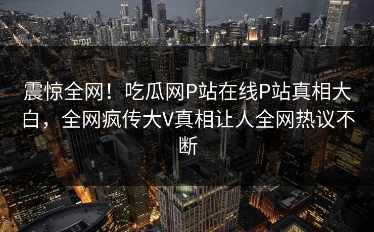 震惊全网！吃瓜网P站在线P站真相大白，全网疯传大V真相让人全网热议不断
