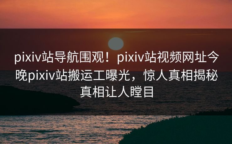 pixiv站导航围观！pixiv站视频网址今晚pixiv站搬运工曝光，惊人真相揭秘真相让人瞠目