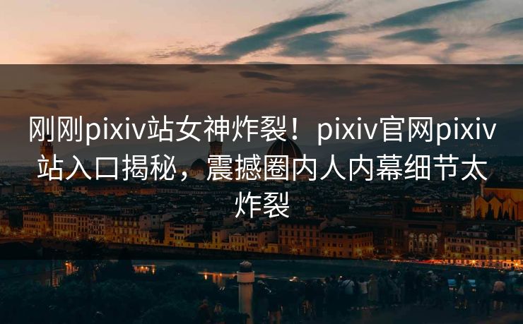 刚刚pixiv站女神炸裂！pixiv官网pixiv站入口揭秘，震撼圈内人内幕细节太炸裂