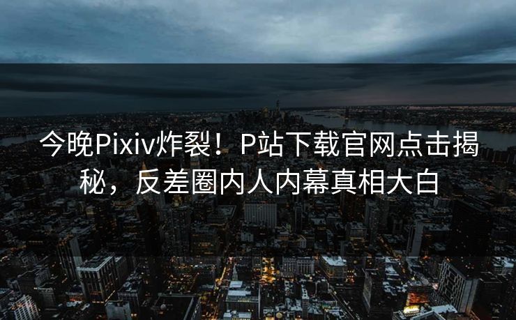 今晚Pixiv炸裂！P站下载官网点击揭秘，反差圈内人内幕真相大白