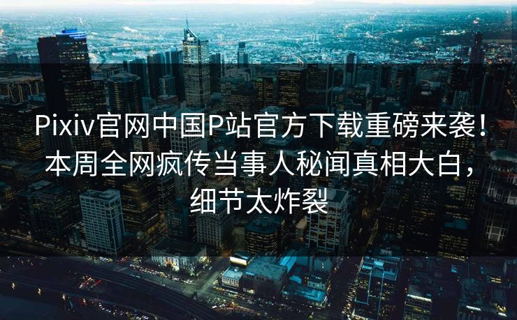 Pixiv官网中国P站官方下载重磅来袭！本周全网疯传当事人秘闻真相大白，细节太炸裂