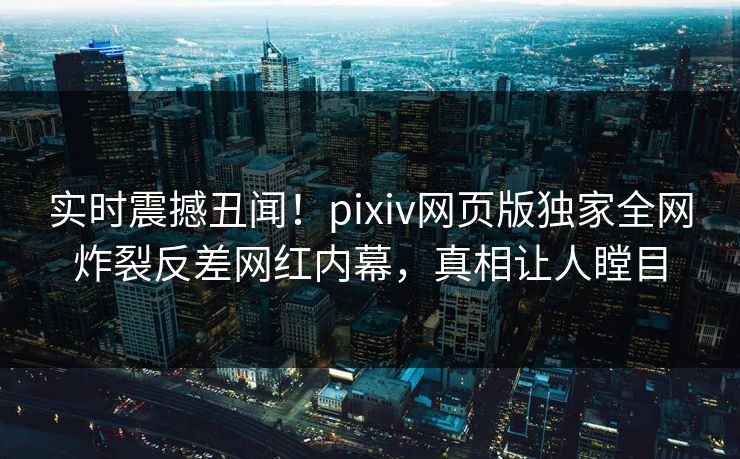 实时震撼丑闻！pixiv网页版独家全网炸裂反差网红内幕，真相让人瞠目