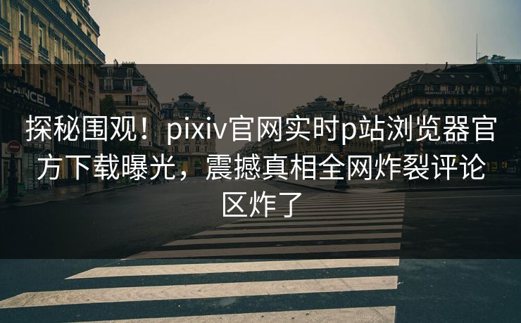 探秘围观！pixiv官网实时p站浏览器官方下载曝光，震撼真相全网炸裂评论区炸了