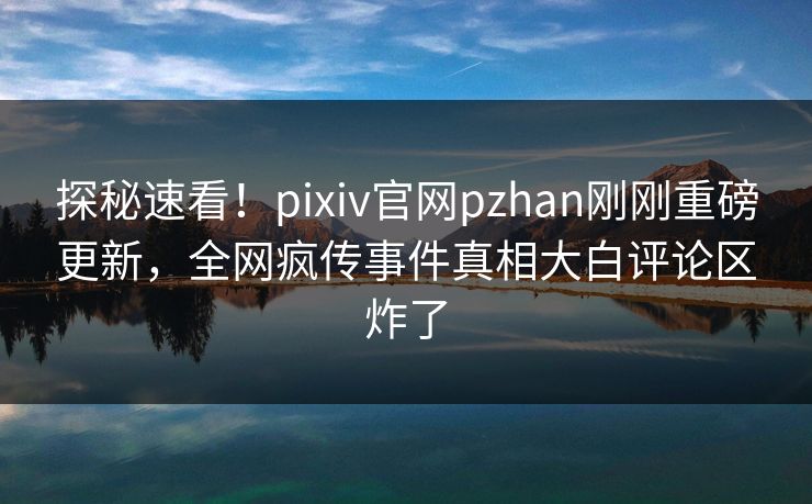 探秘速看！pixiv官网pzhan刚刚重磅更新，全网疯传事件真相大白评论区炸了