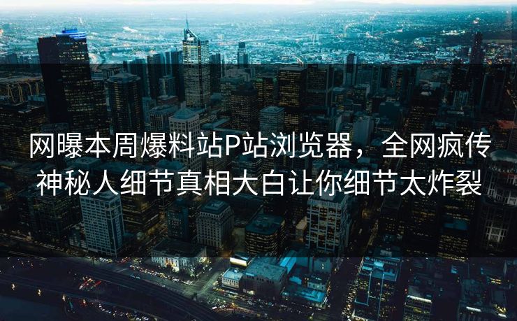 网曝本周爆料站P站浏览器，全网疯传神秘人细节真相大白让你细节太炸裂