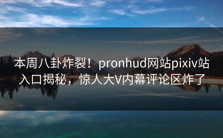 本周八卦炸裂！pronhud网站pixiv站入口揭秘，惊人大V内幕评论区炸了