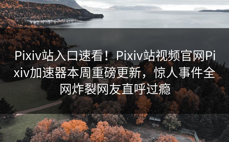 Pixiv站入口速看！Pixiv站视频官网Pixiv加速器本周重磅更新，惊人事件全网炸裂网友直呼过瘾