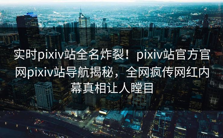 实时pixiv站全名炸裂！pixiv站官方官网pixiv站导航揭秘，全网疯传网红内幕真相让人瞠目